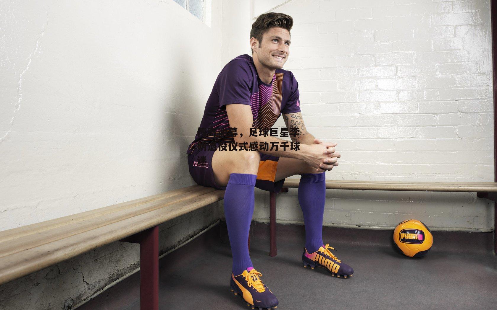 传奇谢幕，足球巨星李明退役仪式感动万千球迷