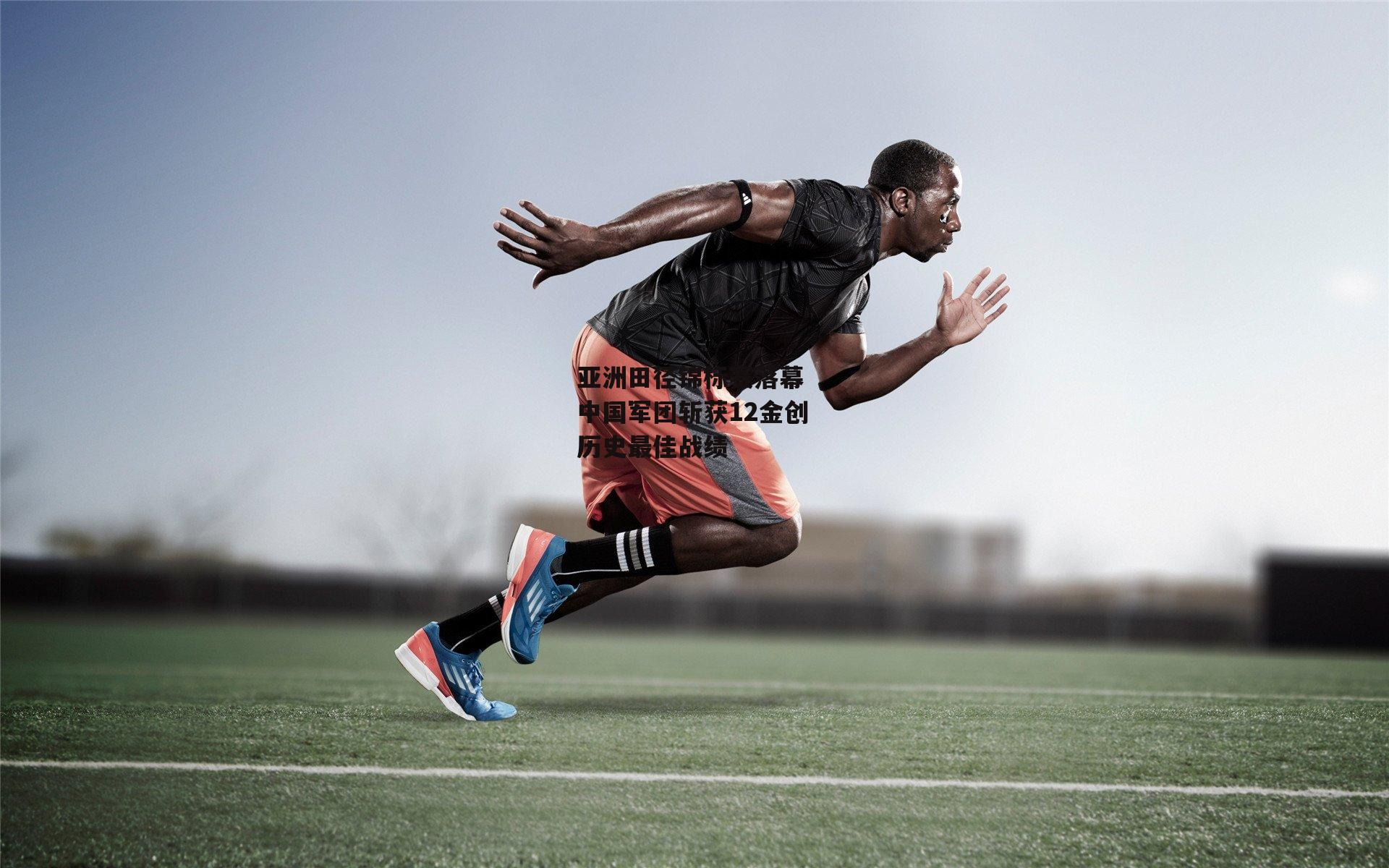 熊猫体育平台：亚洲田径锦标赛落幕 中国军团斩获12金创历史最佳战绩