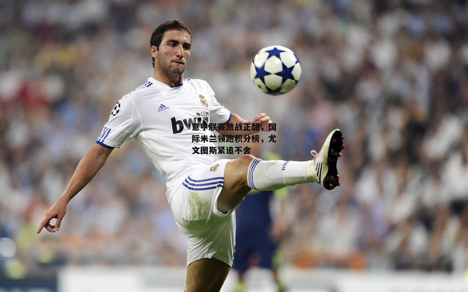 意甲联赛激战正酣，国际米兰领跑积分榜，尤文图斯紧追不舍